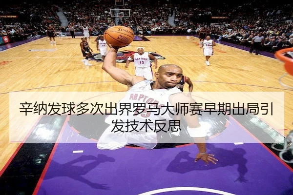 辛纳发球多次出界罗马大师赛早期出局引发技术反思